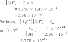 therefore space space open square brackets OH to the power of minus close square brackets space equals space straight C space cross times space straight alpha
space space space space space space space space space space space space space space space equals 0.200 space cross times space 1.48 space cross times space 10 to the power of negative 2 end exponent
space space space space space space space space space space space space space space space equals 2.96 space cross times 10 to the power of negative 3 end exponent straight M
We space know comma space space space space open square brackets straight H subscript 3 straight O to the power of plus close square brackets space open square brackets OH to the power of minus close square brackets space equals space straight K subscript straight w
or space space space open square brackets straight H subscript 3 straight O to the power of plus close square brackets space equals space fraction numerator straight K subscript straight w over denominator open square brackets OH to the power of minus close square brackets end fraction space equals space fraction numerator 1 space cross times space 10 to the power of negative 14 end exponent over denominator 2.96 space cross times 10 to the power of negative 3 end exponent end fraction
space space space space space space space space space space space space space space space space space equals space 3.378 space cross times space 10 to the power of negative 12 end exponent space space space space space space space space space space space space space space space space space space space