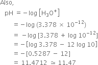 Also comma space
space space space pH space equals negative log space open square brackets straight H subscript 3 straight O to the power of plus close square brackets
space space space space space space space space equals negative log space left parenthesis 3.378 space cross times space 10 to the power of negative 12 end exponent right parenthesis
space space space space space space space space equals space minus log space left square bracket 3.378 space plus space log space 10 to the power of negative 12 end exponent right square bracket
space space space space space space space space equals negative open square brackets log space 3.378 space minus space 12 space log space 10 close square brackets
space space space space space space space space equals negative left square bracket 0.5287 space minus space 12 right square bracket
space space space space space space space space equals space 11.4712 space asymptotically equal to space 11.47