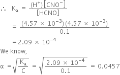 therefore space space space straight K subscript straight a space equals space fraction numerator left parenthesis straight H to the power of plus right parenthesis thin space open square brackets CNO to the power of minus close square brackets over denominator open square brackets HCNO close square brackets end fraction
space space space space space space space equals space fraction numerator left parenthesis 4.57 space cross times space 10 to the power of negative 3 end exponent right parenthesis thin space left parenthesis 4.57 space cross times space 10 to the power of negative 3 end exponent right parenthesis over denominator 0.1 end fraction
space space space space space space space equals 2.09 space cross times space 10 to the power of negative 4 end exponent
We space know comma
straight alpha space equals square root of straight K subscript straight a over straight C end root space equals space square root of fraction numerator 2.09 space cross times space 10 to the power of negative 4 end exponent over denominator 0.1 end fraction end root space equals space 0.0457
