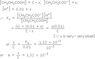 open square brackets CH subscript 3 CH subscript 2 COOH close square brackets space equals space straight C minus straight x semicolon space space space open square brackets CH subscript 3 CH subscript 2 COO to the power of minus close square brackets space equals straight x semicolon
space space space open square brackets straight H to the power of plus close square brackets space equals space 0.01 space plus space straight x
therefore space space space straight K subscript straight a space equals space fraction numerator open square brackets CH subscript 3 CH subscript 2 COO to the power of minus close square brackets space open square brackets straight H to the power of plus close square brackets over denominator open square brackets CH subscript 3 CH subscript 2 COOH close square brackets end fraction
space space space space space space space space space space space space equals fraction numerator left parenthesis straight x right parenthesis space cross times space left parenthesis 0.01 space plus space straight x right parenthesis over denominator straight C minus straight x end fraction space equals space fraction numerator straight x left parenthesis 0.01 right parenthesis over denominator straight C end fraction
space space space space space space space space space space space space space space space space space space space space space space space space space space space space space space space space space space space space space space space space space space space space space space space space space space space space space space space space space space space space space space open square brackets because space straight x space is space very minus very space small close square brackets
space space space space space space space or space space straight x over straight C space equals space fraction numerator straight K subscript straight a over denominator 0.01 end fraction space equals space fraction numerator 1.32 space cross times space 10 to the power of negative 3 end exponent over denominator 10 to the power of negative 2 end exponent end fraction
or space space space space space straight alpha space equals space straight x over straight C space equals space 1.32 space cross times space 10 to the power of negative 3 end exponent

