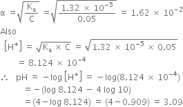 straight alpha space equals square root of straight K subscript straight a over straight C end root space equals square root of fraction numerator 1.32 space cross times space 10 to the power of negative 5 end exponent over denominator 0.05 end fraction end root space equals space 1.62 space cross times space 10 to the power of negative 2 end exponent
Also
space space open square brackets straight H to the power of plus close square brackets space equals space square root of straight K subscript straight a space cross times space straight C end root space equals space square root of 1.32 space cross times space 10 to the power of negative 5 end exponent space cross times space 0.05 end root
space space space space space space space space equals space 8.124 space cross times space 10 to the power of negative 4 end exponent
therefore space space space pH space equals space minus log space open square brackets straight H to the power of plus close square brackets space equals space minus log left parenthesis 8.124 space cross times space 10 to the power of negative 4 end exponent right parenthesis
space space space space space space space space space space space equals negative left parenthesis log space 8.124 space minus space 4 space log space 10 right parenthesis
space space space space space space space space space space space equals left parenthesis 4 minus log space 8.124 right parenthesis space equals space left parenthesis 4 minus 0.909 right parenthesis space equals space 3.09