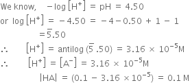 We space know comma space space space space minus log space open square brackets straight H to the power of plus close square brackets space equals space pH space equals space 4.50
or space space log space open square brackets straight H to the power of plus close square brackets space equals space minus 4.50 space equals space minus 4 minus 0.50 space plus space 1 space minus space 1
space space space space space space space space space space space space space space space space space space equals 5 with bar on top.50
therefore space space space space space space space space open square brackets straight H to the power of plus close square brackets space equals space antilog space left parenthesis 5 with bar on top space.50 right parenthesis space equals space 3.16 space cross times space 10 to the power of negative 5 end exponent straight M
therefore space space space space space space space space space open square brackets straight H to the power of plus close square brackets space equals space open square brackets straight A to the power of minus close square brackets space equals space 3.16 space cross times space 10 to the power of negative 5 end exponent straight M
space space space space space space space space space space space space space space space space space space space open vertical bar HA close vertical bar space equals space left parenthesis 0.1 space minus space 3.16 space cross times 10 to the power of negative 5 end exponent right parenthesis space equals space 0.1 space straight M
