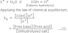 straight X to the power of plus space plus space straight H subscript 2 straight O space rightwards harpoon over leftwards harpoon space space space space stack XOH space plus space straight H to the power of plus with left square bracket Cationic space hydrolysis right square bracket below
Applying space the space law space of space chemical space equilibrium comma
space space space space straight K subscript straight b space equals space fraction numerator open square brackets XOH close square brackets space open square brackets straight H to the power of plus close square brackets over denominator open square brackets straight X to the power of plus close square brackets end fraction
space space space space space space space space space equals fraction numerator open square brackets Free space base close square brackets space open square brackets Free space acid close square brackets over denominator open square brackets Unhydrolysed space salt close square brackets end fraction space space space space space space... left parenthesis 1 right parenthesis