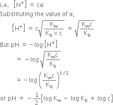 straight i. straight e. space space space open square brackets straight H to the power of plus close square brackets space equals space cα
Substituting space the space value space of space straight alpha comma
space space space space space space space space open square brackets straight H to the power of plus close square brackets space equals space straight c square root of fraction numerator straight K subscript straight w over denominator straight K subscript straight b cross times straight c end fraction end root space equals space square root of fraction numerator straight K subscript straight w straight c over denominator straight K subscript straight b end fraction end root
But space pH space equals negative log space open square brackets straight H to the power of plus close square brackets
space space space space space space space space space space equals space minus log space square root of fraction numerator straight K subscript straight w straight c over denominator straight K subscript straight b end fraction end root
space space space space space space space space space space equals negative log space open parentheses fraction numerator straight K subscript straight w straight c over denominator straight K subscript straight b end fraction close parentheses to the power of 1 divided by 2 end exponent
or space pH space equals space minus 1 half open square brackets log space straight K subscript straight w space minus space log space straight K subscript straight b space plus space log space straight c close square brackets