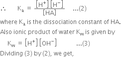 therefore space space space space space space space straight K subscript straight a space equals space fraction numerator open square brackets straight H to the power of plus close square brackets space open square brackets straight H to the power of minus close square brackets over denominator open square brackets HA close square brackets end fraction space space space space space... left parenthesis 2 right parenthesis
where space straight K subscript straight a space is space the space dissociation space constant space of space HA.
Also space ionic space product space of space water space straight K subscript straight w space is space given space by
space space space space space straight K subscript straight w space equals space open square brackets straight H to the power of plus close square brackets space open square brackets OH to the power of minus close square brackets space space space space space space space space space space space space space... left parenthesis 3 right parenthesis
Dividing space left parenthesis 3 right parenthesis space by space left parenthesis 2 right parenthesis comma space we space get comma space
space
