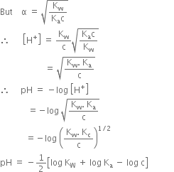 But space space space space straight alpha space equals space square root of fraction numerator straight K subscript straight w over denominator straight K subscript straight a straight c end fraction end root
therefore space space space space space space open square brackets straight H to the power of plus close square brackets space equals space straight K subscript straight w over straight c square root of fraction numerator straight K subscript straight a straight c over denominator straight K subscript straight w end fraction end root
space space space space space space space space space space space space space space space space space space space space space equals space square root of fraction numerator straight K subscript straight w. space straight K subscript straight a over denominator straight c end fraction end root
therefore space space space space space pH space equals space minus log space open square brackets straight H to the power of plus close square brackets
space space space space space space space space space space space space space equals negative log space square root of fraction numerator straight K subscript straight w. space straight K subscript straight a over denominator straight c end fraction end root
space space space space space space space space space space space space equals negative log space open parentheses fraction numerator straight K subscript straight w. space straight K subscript straight c over denominator straight c end fraction close parentheses to the power of 1 divided by 2 end exponent
pH space equals space minus 1 half open square brackets log space straight K subscript straight W space plus space log space straight K subscript straight a space minus space log space straight c close square brackets space space space space space space space space space space space space