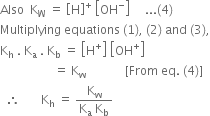 Also space space straight K subscript straight W space equals space open square brackets straight H close square brackets to the power of plus space open square brackets OH to the power of minus close square brackets space space space space space... left parenthesis 4 right parenthesis
Multiplying space equations space left parenthesis 1 right parenthesis comma space left parenthesis 2 right parenthesis space and space left parenthesis 3 right parenthesis comma
straight K subscript straight h space. space straight K subscript straight a space. space straight K subscript straight b space equals space open square brackets straight H to the power of plus close square brackets space open square brackets OH to the power of plus close square brackets
space space space space space space space space space space space space space space space space space space equals space straight K subscript straight w space space space space space space space space space space space space space left square bracket From space eq. space left parenthesis 4 right parenthesis right square bracket
space space therefore space space space space space space space straight K subscript straight h space equals space fraction numerator straight K subscript straight w over denominator straight K subscript straight a space straight K subscript straight b end fraction space space space space space space space space space space space space space space space space space space space space