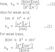 Now comma space space space straight K subscript straight h space equals space fraction numerator open square brackets BOH close square brackets open square brackets HA close square brackets over denominator open square brackets straight B to the power of plus close square brackets open square brackets straight A to the power of minus close square brackets end fraction space space space space space space space space... left parenthesis 1 right parenthesis
Also space for space weak space acid comma space
space space space space space space HA space rightwards harpoon over leftwards harpoon space space straight H to the power of plus space plus space straight A to the power of minus
space space space space space space straight K subscript straight a space equals space fraction numerator open square brackets straight H to the power of plus close square brackets open square brackets straight A to the power of minus close square brackets over denominator open square brackets HA close square brackets end fraction space space space space space space space space space space space space space space space... left parenthesis 2 right parenthesis
For space weak space base comma
space space space space space space BOH space leftwards harpoon over rightwards harpoon space space straight B to the power of plus space plus space OH to the power of minus
space space space space space straight K subscript straight b space space equals space fraction numerator open square brackets straight B to the power of plus close square brackets open square brackets OH to the power of minus close square brackets over denominator open square brackets BOH close square brackets end fraction space space space space space space space space space space space space space space... left parenthesis 3 right parenthesis