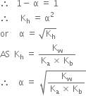 therefore space space space 1 minus space straight alpha space equals space 1
therefore space space space space space straight K subscript straight h space equals space straight alpha squared
or space space space space space straight alpha space equals space square root of straight K subscript straight h end root
AS space space straight K subscript straight h space equals space fraction numerator straight K subscript straight w over denominator straight K subscript straight a space cross times space straight K subscript straight b end fraction
therefore space space space space straight alpha space equals space space square root of fraction numerator straight K subscript straight w over denominator straight K subscript straight a space cross times space straight K subscript straight b end fraction end root