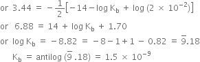 or space space 3.44 space equals space minus 1 half open square brackets negative 14 minus log space straight K subscript straight b space plus space log space left parenthesis 2 space cross times space 10 to the power of negative 2 end exponent right parenthesis close square brackets
or space space space 6.88 space equals space 14 space plus space log space straight K subscript straight b space plus space 1.70
or space space log space straight K subscript straight b space equals space minus 8.82 space equals space minus 8 minus 1 plus 1 space minus space 0.82 space equals space 9 with bar on top.18
space space space space space space straight K subscript straight b space equals space antilog space left parenthesis 9 with bar on top space.18 right parenthesis space equals space 1.5 space cross times space 10 to the power of negative 9 end exponent