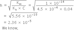 straight h space equals space square root of fraction numerator straight K subscript straight w over denominator straight K subscript straight a space cross times space straight C end fraction end root space equals space square root of fraction numerator 1 space cross times space 10 to the power of negative 14 end exponent over denominator 4.5 space cross times space 10 to the power of negative 4 end exponent space cross times space 0.04 end fraction end root
space space space equals space space square root of 5.56 space cross times space 10 to the power of negative 10 end exponent end root
space space space equals space 2.36 space cross times space 10 to the power of negative 5 end exponent
space space We space know comma space
