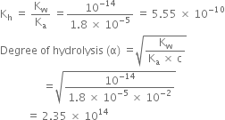 straight K subscript straight h space equals space straight K subscript straight w over straight K subscript straight a space equals fraction numerator 10 to the power of negative 14 end exponent over denominator 1.8 space cross times space 10 to the power of negative 5 end exponent end fraction space equals space 5.55 space cross times space 10 to the power of negative 10 end exponent
Degree space of space hydrolysis space left parenthesis straight alpha right parenthesis space equals square root of fraction numerator straight K subscript straight w over denominator straight K subscript straight a space cross times space straight c end fraction end root
space space space space space space space space space space space space space space space space equals square root of fraction numerator 10 to the power of negative 14 end exponent over denominator 1.8 space cross times space 10 to the power of negative 5 end exponent space cross times space 10 to the power of negative 2 end exponent end fraction end root
space space space space space space space space space space equals space 2.35 space cross times space 10 to the power of 14

