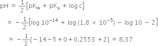 pH space equals space 1 half open square brackets pK subscript straight w space plus space pK subscript straight a space plus space log space straight c close square brackets
space space space space equals space minus 1 half open square brackets log space 10 to the power of negative 14 end exponent space plus space log space left parenthesis 1.8 space cross times space 10 to the power of negative 5 end exponent right parenthesis space minus space log space 10 space minus space 2 close square brackets
space space space space space equals space minus 1 half left square bracket negative 14 minus 5 plus 0 plus 0.2553 space plus 2 right square bracket space equals space 8.37