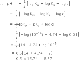 therefore space space space pH space equals space minus 1 half open square brackets log space straight K subscript straight w space plus space log space straight K subscript straight a space minus space log space straight c close square brackets
space space space space space space space space space space equals space 1 half open square brackets negative log space straight K subscript straight w space minus space log space straight K subscript straight a space plus space log space straight c close square brackets
space space space space space space space space space space equals space 1 half left square bracket pK subscript straight w space plus space pK subscript straight a space plus space log space straight c right square bracket
space space space space space space space space space space space equals 1 half open square brackets negative log space left parenthesis 10 to the power of negative 14 end exponent right parenthesis space plus space 4.74 space plus space log space 0.01 close square brackets
space space space space space space space space space space space equals 1 half left square bracket 14 plus 4.74 plus log space 10 to the power of negative 2 end exponent right square bracket
space space space space space space space space space space space space equals space 0.5 open square brackets 14 space plus space 4.74 space minus space 2 close square brackets
space space space space space space space space space space space space equals space 0.5 space cross times 16.74 space equals space 8.37 space space space space space space space space space space space space space space space space space space
space space space space space space space