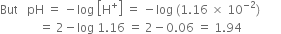 But space space space pH space equals space minus log space open square brackets straight H to the power of plus close square brackets space equals space minus log space left parenthesis 1.16 space cross times space 10 to the power of negative 2 end exponent right parenthesis
space space space space space space space space space space space space space equals space 2 minus log space 1.16 space equals space 2 minus 0.06 space equals space 1.94 space space space space space space space space space space space space space