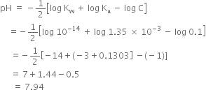 pH space equals space minus 1 half open square brackets log space straight K subscript straight w space plus space log space straight K subscript straight a space minus space log space straight C close square brackets
space space space space equals negative 1 half open square brackets log space 10 to the power of negative 14 end exponent space plus space log space 1.35 space cross times space 10 to the power of negative 3 end exponent space minus space log space 0.1 close square brackets
space space space space space equals negative 1 half open square brackets negative 14 plus left parenthesis negative 3 plus 0.1303 close square brackets space minus left parenthesis negative 1 right parenthesis right square bracket
space space space space space equals space 7 plus 1.44 minus 0.5
space space space space space space equals space 7.94