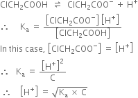 ClCH subscript 2 COOH space space rightwards harpoon over leftwards harpoon space space ClCH subscript 2 COO to the power of minus space plus space straight H to the power of plus
therefore space space space space space straight K subscript straight a space equals space fraction numerator open square brackets ClCH subscript 2 COO to the power of minus close square brackets space open square brackets straight H to the power of plus close square brackets over denominator open square brackets ClCH subscript 2 COOH close square brackets end fraction
In space this space case comma space open square brackets ClCH subscript 2 COO to the power of minus close square brackets space equals space open square brackets straight H to the power of plus close square brackets
therefore space space space straight K subscript straight a space equals space open square brackets straight H to the power of plus close square brackets squared over straight C
space therefore space space space space open square brackets straight H to the power of plus close square brackets space equals space square root of straight K subscript straight a space cross times space straight C end root
