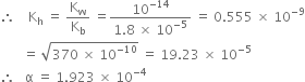 therefore space space space space straight K subscript straight h space equals space straight K subscript straight w over straight K subscript straight b space equals fraction numerator 10 to the power of negative 14 end exponent over denominator 1.8 space cross times space 10 to the power of negative 5 end exponent end fraction space equals space 0.555 space cross times space 10 to the power of negative 9 end exponent
space space space space space space space equals space square root of 370 space cross times space 10 to the power of negative 10 end exponent end root space equals space 19.23 space cross times space 10 to the power of negative 5 end exponent
therefore space space space straight alpha space equals space 1.923 space cross times space 10 to the power of negative 4 end exponent