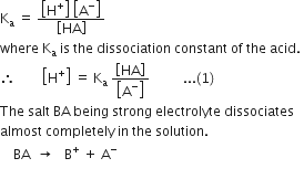 straight K subscript straight a space equals space fraction numerator open square brackets straight H to the power of plus close square brackets space open square brackets straight A to the power of minus close square brackets over denominator open square brackets HA close square brackets end fraction
where space straight K subscript straight a space is space the space dissociation space constant space of space the space acid. space
therefore space space space space space space space space open square brackets straight H to the power of plus close square brackets space equals space straight K subscript straight a space fraction numerator open square brackets HA close square brackets over denominator open square brackets straight A to the power of minus close square brackets end fraction space space space space space space space space space space... left parenthesis 1 right parenthesis
The space salt space BA space being space strong space electrolyte space dissociates space
almost space completely space in space the space solution.
space space space space BA space space rightwards arrow space space space straight B to the power of plus space plus space straight A to the power of minus
