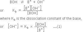 space space space space space space space space space space space BOH space space space rightwards harpoon over leftwards harpoon space space space straight B to the power of plus space plus space OH to the power of minus
or space space space space space space space space space space straight K subscript straight b space equals space fraction numerator open square brackets straight B to the power of plus close square brackets open square brackets OH to the power of minus close square brackets over denominator open square brackets BOH close square brackets end fraction
where space straight K subscript straight b space is space the space dissociation space constant space of space the space base comma space
or space space space space space open square brackets OH to the power of minus close square brackets space equals space straight K subscript straight b space cross times space fraction numerator open square brackets BOH close square brackets over denominator open square brackets straight B to the power of plus close square brackets end fraction space space space space space space space... left parenthesis 1 right parenthesis
