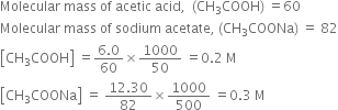 Molecular space mass space of space acetic space acid comma space space left parenthesis CH subscript 3 COOH right parenthesis space equals 60
Molecular space mass space of space sodium space acetate comma space left parenthesis CH subscript 3 COONa right parenthesis space equals space 82
open square brackets CH subscript 3 COOH close square brackets space equals fraction numerator 6.0 over denominator 60 end fraction cross times 1000 over 50 space equals 0.2 space straight M
open square brackets CH subscript 3 COONa close square brackets space equals space fraction numerator 12.30 over denominator 82 end fraction cross times 1000 over 500 space equals 0.3 space straight M