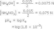 open square brackets NH subscript 4 OH close square brackets space equals space space fraction numerator 0.015 over denominator 2 end fraction space equals 0.0075 space straight N
open square brackets NH subscript 4 NO subscript 3 close square brackets space equals space fraction numerator 0.015 over denominator 2 end fraction equals space 0.075 space straight N
space space space space space space pK subscript straight b space equals space log space straight K subscript straight b
space space space space space space space space space space space space space equals log space left parenthesis 1.8 space cross times space 10 to the power of negative 5 end exponent right parenthesis
space space space space space space space space space space space