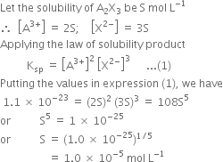 Let space the space solubility space of space straight A subscript 2 straight X subscript 3 space be space straight S space mol space straight L to the power of negative 1 end exponent
therefore space space open square brackets straight A to the power of 3 plus end exponent close square brackets space equals space 2 straight S semicolon space space space space open square brackets straight X to the power of 2 minus end exponent close square brackets space equals space 3 straight S
Applying space the space law space of space solubility space product
space space space space space space space space space space straight K subscript sp space equals space open square brackets straight A to the power of 3 plus end exponent close square brackets squared space open square brackets straight X to the power of 2 minus end exponent close square brackets cubed space space space space space space... left parenthesis 1 right parenthesis
Putting space the space values space in space expression space left parenthesis 1 right parenthesis comma space we space have
space 1.1 space cross times space 10 to the power of negative 23 end exponent space equals space left parenthesis 2 straight S right parenthesis squared space left parenthesis 3 straight S right parenthesis cubed space equals space 108 straight S to the power of 5
or space space space space space space space space space space space straight S to the power of 5 space equals space 1 space cross times space 10 to the power of negative 25 end exponent
or space space space space space space space space space space space straight S space equals space left parenthesis 1.0 space cross times space 10 to the power of negative 25 end exponent right parenthesis to the power of 1 divided by 5 end exponent
space space space space space space space space space space space space space space space space space space equals space 1.0 space cross times space 10 to the power of negative 5 end exponent space mol space straight L to the power of negative 1 end exponent space space space space space space space space space