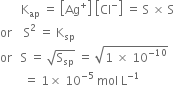 space space space space space space space straight K subscript ap space equals space open square brackets Ag to the power of plus close square brackets space open square brackets Cl to the power of minus close square brackets space equals space straight S space cross times space straight S
or space space space space straight S squared space equals space straight K subscript sp
or space space space straight S space equals space square root of straight S subscript sp end root space equals space square root of 1 space cross times space 10 to the power of negative 10 end exponent end root
space space space space space space space space equals space 1 cross times space 10 to the power of negative 5 end exponent space mol space straight L to the power of negative 1 end exponent