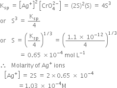 straight K subscript sp space equals space open square brackets Ag to the power of plus close square brackets squared space open square brackets CrO subscript 4 superscript 2 minus end superscript close square brackets space equals space left parenthesis 2 straight S right parenthesis squared left parenthesis straight S right parenthesis space equals space 4 straight S cubed
or space space space space straight S cubed space equals space straight K subscript sp over 4
or space space space space straight S space equals space open parentheses straight K subscript sp over 4 close parentheses to the power of 1 divided by 3 end exponent space equals space open parentheses fraction numerator 1.1 space cross times space 10 to the power of negative 12 end exponent over denominator 4 end fraction close parentheses to the power of 1 divided by 3 end exponent
space space space space space space space space space space space space space equals space 0.65 space cross times 10 to the power of negative 4 end exponent space mol space straight L to the power of negative 1 end exponent
therefore space space space Molarity space of space Ag to the power of plus space ions
space space space open square brackets Ag to the power of plus close square brackets space equals space 2 straight S space equals space 2 cross times 0.65 space cross times space 10 to the power of negative 4 end exponent
space space space space space space space space space space space space equals 1.03 space cross times space 10 to the power of negative 4 end exponent straight M