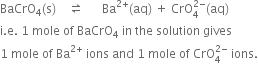BaCrO subscript 4 left parenthesis straight s right parenthesis space space space space rightwards harpoon over leftwards harpoon space space space space space space Ba to the power of 2 plus end exponent left parenthesis aq right parenthesis space plus space CrO subscript 4 superscript 2 minus end superscript left parenthesis aq right parenthesis
straight i. straight e. space 1 space mole space of space BaCrO subscript 4 space in space the space solution space gives
1 space mole space of space Ba to the power of 2 plus end exponent space ions space and space 1 space mole space of space CrO subscript 4 superscript 2 minus end superscript space ions.
space