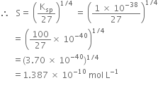 therefore space space space straight S equals space open parentheses straight K subscript sp over 27 close parentheses to the power of 1 divided by 4 end exponent space equals space open parentheses fraction numerator 1 space cross times space 10 to the power of negative 38 end exponent over denominator 27 end fraction close parentheses to the power of 1 divided by 4 end exponent
space space space space space space equals space open parentheses 100 over 27 cross times space 10 to the power of negative 40 end exponent close parentheses to the power of 1 divided by 4 end exponent
space space space space space space equals left parenthesis 3.70 space cross times space 10 to the power of negative 40 end exponent right parenthesis to the power of 1 divided by 4 end exponent
space space space space space space equals 1.387 space cross times space 10 to the power of negative 10 end exponent space mol space straight L to the power of negative 1 end exponent
