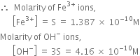 therefore space space Molarity space of space Fe to the power of 3 plus end exponent space ions comma
space space space space space space open square brackets Fe to the power of 3 plus end exponent close square brackets space equals space straight S space equals space 1.387 space cross times space 10 to the power of negative 10 end exponent straight M
Molarity space of space OH to the power of minus space ions comma space
space space space space space space open square brackets OH to the power of minus close square brackets space equals space 3 straight S space equals space 4.16 space cross times space 10 to the power of negative 10 end exponent straight M