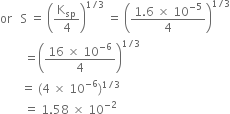 or space space space straight S space equals space open parentheses straight K subscript sp over 4 close parentheses to the power of 1 divided by 3 end exponent space equals space open parentheses fraction numerator 1.6 space cross times space 10 to the power of negative 5 end exponent over denominator 4 end fraction close parentheses to the power of 1 divided by 3 end exponent
space space space space space space space space equals open parentheses fraction numerator 16 space cross times space 10 to the power of negative 6 end exponent over denominator 4 end fraction close parentheses to the power of 1 divided by 3 end exponent
space space space space space space space equals space left parenthesis 4 space cross times space 10 to the power of negative 6 end exponent right parenthesis to the power of 1 divided by 3 end exponent
space space space space space space space space equals space 1.58 space cross times space 10 to the power of negative 2 end exponent