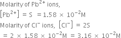 Molarity space of space Pb to the power of 2 plus end exponent space ions comma space
open square brackets Pb to the power of 2 plus end exponent close square brackets space equals space straight S space space equals 1.58 space cross times space 10 to the power of negative 2 end exponent straight M
Molarity space of space Cl to the power of minus space ions comma space space open square brackets Cl to the power of minus close square brackets space equals space 2 straight S
space equals space 2 space cross times space 1.58 space cross times space 10 to the power of negative 2 end exponent straight M space equals space 3.16 space cross times space 10 to the power of negative 2 end exponent straight M