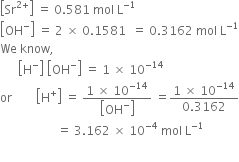 open square brackets Sr to the power of 2 plus end exponent close square brackets space equals space 0.581 space mol space straight L to the power of negative 1 end exponent
open square brackets OH to the power of minus close square brackets space equals space 2 space cross times space 0.1581 space space equals space 0.3162 space mol space straight L to the power of negative 1 end exponent
We space know comma
space space space space space space open square brackets straight H to the power of minus close square brackets space open square brackets OH to the power of minus close square brackets space equals space 1 space cross times space 10 to the power of negative 14 end exponent
or space space space space space space space space open square brackets straight H to the power of plus close square brackets space equals space fraction numerator 1 space cross times space 10 to the power of negative 14 end exponent over denominator open square brackets OH to the power of minus close square brackets end fraction space equals fraction numerator 1 space cross times space 10 to the power of negative 14 end exponent over denominator 0.3162 end fraction
space space space space space space space space space space space space space space space space space space space equals space 3.162 space cross times space 10 to the power of negative 4 end exponent space mol space straight L to the power of negative 1 end exponent space

