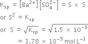 straight K subscript sp space equals space open square brackets Ba to the power of 2 plus end exponent close square brackets space open square brackets SO subscript 4 superscript 2 minus end superscript close square brackets space equals space straight S space cross times space space straight S
or space space straight S squared space equals space straight K subscript sp
or space space space straight S space equals space square root of straight K subscript sp end root space equals space square root of 1.5 space cross times space 10 to the power of negative 9 end exponent end root
space space space space space space space space space space space equals space 3.78 space cross times space 10 to the power of negative 5 end exponent space mol space straight L to the power of negative 1 end exponent