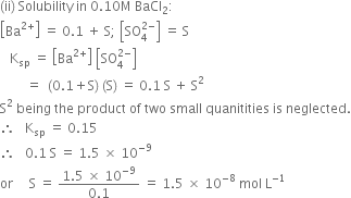 left parenthesis ii right parenthesis space Solubility space in space 0.10 straight M space BaCl subscript 2 colon
open square brackets Ba to the power of 2 plus end exponent close square brackets space equals space 0.1 space plus space straight S semicolon space open square brackets SO subscript 4 superscript 2 minus end superscript close square brackets space equals space straight S
space space space straight K subscript sp space equals space open square brackets Ba to the power of 2 plus end exponent close square brackets space open square brackets SO subscript 4 superscript 2 minus end superscript close square brackets
space space space space space space space space equals space space left parenthesis 0.1 plus straight S right parenthesis space left parenthesis straight S right parenthesis space equals space 0.1 space straight S space plus space straight S squared
straight S squared space being space the space product space of space two space small space quanitities space is space neglected.
therefore space space space straight K subscript sp space equals space 0.15 space
therefore space space space 0.1 space straight S space equals space 1.5 space cross times space 10 to the power of negative 9 end exponent
or space space space space space straight S space equals space fraction numerator 1.5 space cross times space 10 to the power of negative 9 end exponent over denominator 0.1 end fraction space equals space 1.5 space cross times space 10 to the power of negative 8 end exponent space mol space straight L to the power of negative 1 end exponent