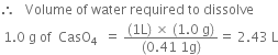 therefore space space space Volume space of space water space required space to space dissolve
space 1.0 space straight g space of space space CasO subscript 4 space space equals space fraction numerator left parenthesis 1 straight L right parenthesis space cross times space left parenthesis 1.0 space straight g right parenthesis over denominator left parenthesis 0.41 space 1 straight g right parenthesis end fraction equals space 2.43 space straight L