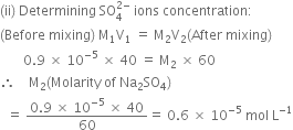 left parenthesis ii right parenthesis space Determining space SO subscript 4 superscript 2 minus end superscript space ions space concentration colon
left parenthesis Before space mixing right parenthesis space straight M subscript 1 straight V subscript 1 space equals space straight M subscript 2 straight V subscript 2 left parenthesis After space mixing right parenthesis
space space space space space space space 0.9 space cross times space 10 to the power of negative 5 end exponent space cross times space 40 space equals space straight M subscript 2 space cross times space 60
therefore space space space space straight M subscript 2 left parenthesis Molarity space of space Na subscript 2 SO subscript 4 right parenthesis
space space equals space fraction numerator 0.9 space cross times space 10 to the power of negative 5 end exponent space cross times space 40 over denominator 60 end fraction equals space 0.6 space cross times space 10 to the power of negative 5 end exponent space mol space straight L to the power of negative 1 end exponent