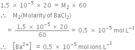 1.5 space cross times space 10 to the power of negative 5 end exponent space cross times space 20 space equals space straight M subscript 2 space cross times space 60
therefore space space space space straight M subscript 2 left parenthesis Molarity space of space BaCl subscript 2 right parenthesis
space space space space equals space fraction numerator 1.5 space cross times space 10 to the power of negative 5 end exponent space cross times space 20 over denominator 60 end fraction equals space 0.5 space cross times space 10 to the power of negative 5 end exponent space mol space straight L to the power of negative 1 end exponent
therefore space space space space open square brackets Ba to the power of 2 plus end exponent close square brackets space space equals space 0.5 space cross times space 10 to the power of negative 5 end exponent space mol space ions space straight L to the power of minus to the power of 1