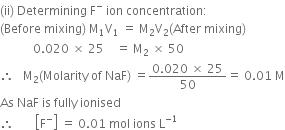 left parenthesis ii right parenthesis space Determining space straight F to the power of minus space ion space concentration colon
left parenthesis Before space mixing right parenthesis space straight M subscript 1 straight V subscript 1 space equals space straight M subscript 2 straight V subscript 2 left parenthesis After space mixing right parenthesis
space space space space space space space space space space space 0.020 space cross times space 25 space space space space equals space straight M subscript 2 space cross times space 50
therefore space space space straight M subscript 2 left parenthesis Molarity space of space NaF right parenthesis space equals fraction numerator 0.020 space cross times space 25 over denominator 50 end fraction equals space 0.01 space straight M
As space NaF space is space fully space ionised
therefore space space space space space space space open square brackets straight F to the power of minus close square brackets space equals space 0.01 space mol space ions space straight L to the power of negative 1 end exponent