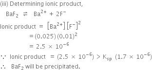 left parenthesis iii right parenthesis space Determining space ionic space product comma space
space space space space BaF subscript 2 space space rightwards harpoon over leftwards harpoon space space space Ba to the power of 2 plus end exponent space plus space 2 straight F to the power of minus
Ionic space product space equals space space open square brackets Ba to the power of 2 plus end exponent close square brackets space open square brackets straight F to the power of minus close square brackets squared
space space space space space space space space space space space space space space space space space space space equals left parenthesis 0.025 right parenthesis thin space left parenthesis 0.01 right parenthesis squared
space space space space space space space space space space space space space space space space space space space equals space 2.5 space cross times space 10 to the power of negative 6 end exponent
because space space Ionic space product space space equals space left parenthesis 2.5 space cross times space 10 to the power of negative 6 end exponent right parenthesis thin space greater than thin space straight K subscript sp space space left parenthesis 1.7 space cross times space 10 to the power of negative 6 end exponent right parenthesis
therefore space space space BaF subscript 2 space will space be space precipitated. space space space space space space space space space space