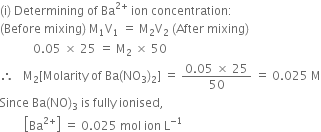 left parenthesis straight i right parenthesis space Determining space of space Ba to the power of 2 plus end exponent space ion space concentration colon
left parenthesis Before space mixing right parenthesis space straight M subscript 1 straight V subscript 1 space equals space straight M subscript 2 straight V subscript 2 space left parenthesis After space mixing right parenthesis
space space space space space space space space space space space 0.05 space cross times space 25 space equals space straight M subscript 2 space cross times space 50
therefore space space space straight M subscript 2 left square bracket Molarity space of space Ba left parenthesis NO subscript 3 right parenthesis subscript 2 right square bracket space equals space fraction numerator 0.05 space cross times space 25 over denominator 50 end fraction space equals space 0.025 space straight M
Since space Ba left parenthesis NO right parenthesis subscript 3 space is space fully space ionised comma space
space space space space space space space space open square brackets Ba to the power of 2 plus end exponent close square brackets space equals space 0.025 space mol space ion space straight L to the power of negative 1 end exponent