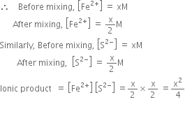 therefore space space space space Before space mixing comma space open square brackets Fe to the power of 2 plus end exponent close square brackets space equals space xM
space space space space space space After space mixing comma space open square brackets Fe to the power of 2 plus end exponent close square brackets space equals space straight x over 2 straight M
Similarly comma space Before space mixing comma space open square brackets straight S to the power of 2 minus end exponent close square brackets space equals space xM
space space space space space space space space After space mixing comma space space open square brackets straight S to the power of 2 minus end exponent close square brackets space equals space straight x over 2 straight M
Ionic space product space space equals space open square brackets Fe to the power of 2 plus end exponent close square brackets space open square brackets straight S to the power of 2 minus end exponent close square brackets space equals straight x over 2 cross times straight x over 2 space equals straight x squared over 4

