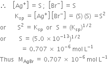 therefore space space space space open square brackets Ag to the power of plus close square brackets space equals space straight S space semicolon space space open square brackets Br to the power of minus close square brackets space equals space straight S
space space space space space space space space space space straight K subscript sp space equals space open square brackets Ag to the power of plus close square brackets space open square brackets Br to the power of minus close square brackets space equals space left parenthesis straight S right parenthesis space left parenthesis straight S right parenthesis space equals straight S squared
or space space space space space space space space straight S squared space equals space straight K subscript sp space space end subscript or space space space straight S space equals space left parenthesis straight K subscript sp right parenthesis to the power of 1 divided by 2 end exponent
or space space space space space space space space space straight S space equals space left parenthesis 5.0 space cross times 10 to the power of negative 13 end exponent right parenthesis to the power of 1 divided by 2 end exponent space
space space space space space space space space space space space space space space equals space 0.707 space cross times space 10 to the power of negative 6 end exponent space mol space straight L to the power of negative 1 end exponent
Thus space space space straight M subscript AgBr space equals space 0.707 space cross times space 10 to the power of negative 6 end exponent space mol space straight L to the power of negative 1 end exponent