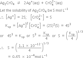 Ag subscript 2 CrO subscript 4 space space rightwards harpoon over leftwards harpoon space space space 2 Ag to the power of plus left parenthesis aq right parenthesis space plus space CrO subscript 4 superscript 2 minus end superscript left parenthesis aq right parenthesis
Let space the space solubility space of space Ag subscript 2 CrO subscript 4 space be space straight S space mol space straight L to the power of negative 1 end exponent
therefore space space open square brackets Ag to the power of plus close square brackets space equals space 2 straight S semicolon space space space space open square brackets CrO subscript 4 superscript 2 minus end superscript close square brackets space equals space straight S
space space space space space space straight K subscript sp space equals space open square brackets Ag to the power of plus close square brackets squared space open square brackets CrO subscript 4 superscript minus close square brackets space equals space left parenthesis 2 straight S right parenthesis squared left parenthesis straight S right parenthesis space equals space 4 straight S cubed
or space space space space 4 straight S cubed space equals space straight K subscript sp space space or space space space straight S cubed space equals space straight K subscript sp over 4 space space or space space space straight S space equals space open parentheses straight K subscript sp over 4 close parentheses to the power of 1 divided by 3 end exponent
therefore space space space space straight S space equals space open parentheses fraction numerator 1.1 space cross times space 10 to the power of negative 12 end exponent over denominator 4 end fraction close parentheses to the power of 1 divided by 3 end exponent
space space space space space space space space equals space 0.65 space cross times space 10 to the power of negative 4 end exponent mol space straight L to the power of negative 1 end exponent