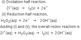 space space left parenthesis straight i right parenthesis space Oxidation space half space reaction.
space space space space space space space 2 straight I to the power of minus left parenthesis aq right parenthesis space space rightwards arrow space space space straight I subscript 2 left parenthesis straight s right parenthesis space plus space 2 straight e to the power of minus
space space left parenthesis ii right parenthesis space Reduction space half space reaction.
space straight H subscript 2 straight O subscript 2 left parenthesis aq right parenthesis space plus space 2 straight e to the power of minus space space space rightwards arrow space space space 2 OH to the power of minus left parenthesis aq right parenthesis
Adding space left parenthesis straight i right parenthesis space and space left parenthesis ii right parenthesis comma space the space overall space redox space reaction space is colon
2 straight I to the power of minus left parenthesis aq right parenthesis space plus space straight H subscript 2 straight O subscript 2 left parenthesis aq right parenthesis space rightwards arrow space space straight I subscript 2 left parenthesis straight s right parenthesis space plus space 2 OH to the power of minus left parenthesis aq right parenthesis
