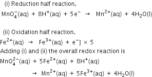 space space space left parenthesis straight i right parenthesis space Reduction space half space reaction.
space MnO subscript 4 superscript minus left parenthesis aq right parenthesis space plus space 8 straight H to the power of plus left parenthesis aq right parenthesis space plus space 5 straight e to the power of minus space space rightwards arrow space space space Mn to the power of 2 plus end exponent left parenthesis aq right parenthesis space plus space 4 straight H subscript 2 straight O left parenthesis straight l right parenthesis

space space left parenthesis ii right parenthesis space Oxidation space half space reaction.
Fe to the power of 2 plus end exponent left parenthesis aq right parenthesis space space rightwards arrow space space space Fe to the power of 3 plus end exponent left parenthesis aq right parenthesis space plus space straight e to the power of minus right square bracket space cross times space 5
Adding space left parenthesis straight i right parenthesis space and space left parenthesis ii right parenthesis space the space overall space redox space reaction space is
MnO subscript 4 superscript 2 minus end superscript left parenthesis aq right parenthesis space plus space 5 Fe to the power of 2 plus end exponent left parenthesis aq right parenthesis space plus space 8 straight H to the power of plus left parenthesis aq right parenthesis
space space space space space space space space space space space space space space space space space space space space space rightwards arrow space space Mn to the power of 2 plus end exponent left parenthesis aq right parenthesis space plus space 5 Fe to the power of 3 plus end exponent left parenthesis aq right parenthesis space plus space 4 straight H subscript 2 straight O left parenthesis straight l right parenthesis