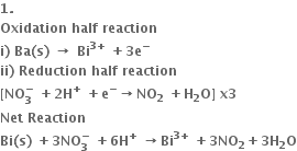 bold 1 bold.
bold Oxidation bold space bold half bold space bold reaction
bold i bold right parenthesis bold space bold Ba bold left parenthesis bold s bold right parenthesis bold space bold rightwards arrow bold space bold Bi to the power of bold 3 bold plus end exponent bold space bold plus bold 3 bold e to the power of bold minus
bold ii bold right parenthesis bold space bold Reduction bold space bold half bold space bold reaction
bold left square bracket bold NO subscript bold 3 superscript bold minus bold space end superscript bold plus bold 2 bold H to the power of bold plus bold space bold plus bold e to the power of bold minus bold rightwards arrow bold NO subscript bold 2 bold space bold plus bold H subscript bold 2 bold O bold right square bracket bold space bold x bold 3
bold Net bold space bold Reaction
bold Bi bold left parenthesis bold s bold right parenthesis bold space bold plus bold 3 bold NO subscript bold 3 superscript bold minus bold space bold plus bold 6 bold H to the power of bold plus bold space bold rightwards arrow bold Bi to the power of bold 3 bold plus end exponent bold space bold plus bold 3 bold NO subscript bold 2 bold plus bold 3 bold H subscript bold 2 bold O