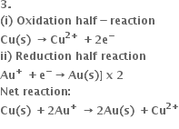 bold 3 bold.
bold left parenthesis bold i bold right parenthesis bold space bold Oxidation bold space bold half bold minus bold reaction
bold Cu bold left parenthesis bold s bold right parenthesis bold space bold rightwards arrow bold Cu to the power of bold 2 bold plus end exponent bold space bold plus bold 2 bold e to the power of bold minus
bold ii bold right parenthesis bold space bold Reduction bold space bold half bold space bold reaction
bold Au to the power of bold plus bold space bold plus bold e to the power of bold minus bold rightwards arrow bold Au bold left parenthesis bold s bold right parenthesis bold right square bracket bold space bold x bold space bold 2
bold Net bold space bold reaction bold colon
bold Cu bold left parenthesis bold s bold right parenthesis bold space bold plus bold 2 bold Au to the power of bold plus bold space bold rightwards arrow bold 2 bold Au bold left parenthesis bold s bold right parenthesis bold space bold plus bold Cu to the power of bold 2 bold plus end exponent
